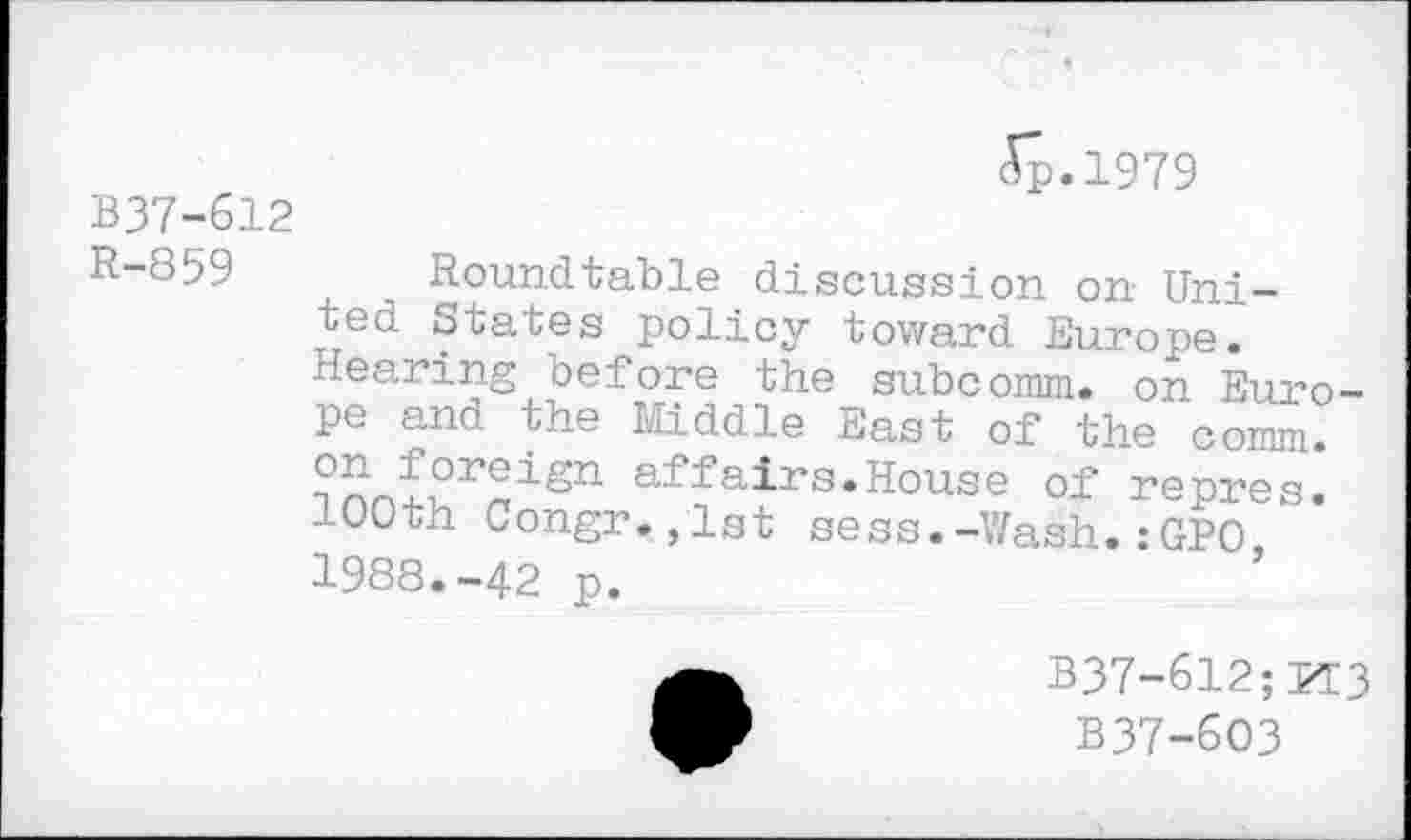 ﻿Ap.1979
B37-612
R-859 Roundtable discussion on United States policy toward Europe. Hearing before the subcomm, on Europe and the Middle East of the comm. affairs.House of repres.
100th Congr.,lst sess.-Wash.:GPO 1988.-42 p.
B37-612;M3
B37-6O3